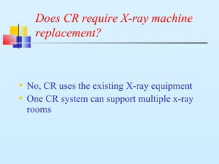 Does CR require X-ray machine
replacement?
• No, CR uses the existing X-ray equipment
• One CR system can support multiple x-ray
rooms
 