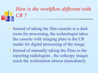 How is the workflow different with
CR ?
• Instead of taking the film cassette to a dark
room for processing, the technologist takes
the cassette with imaging plate to the CR
reader for digital processing of the image
• Instead of manually taking the films to the
reporting radiologists , the softcopy images
reach the workstation almost immediately
 