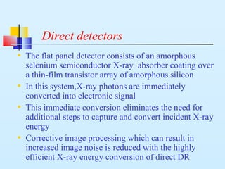 Direct detectors
• The flat panel detector consists of an amorphous
selenium semiconductor X-ray absorber coating over
a thin-film transistor array of amorphous silicon
• In this system,X-ray photons are immediately
converted into electronic signal
• This immediate conversion eliminates the need for
additional steps to capture and convert incident X-ray
energy
• Corrective image processing which can result in
increased image noise is reduced with the highly
efficient X-ray energy conversion of direct DR
 