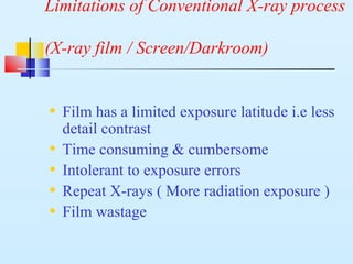 Limitations of Conventional X-ray process
(X-ray film / Screen/Darkroom)
• Film has a limited exposure latitude i.e less
detail contrast
• Time consuming & cumbersome
• Intolerant to exposure errors
• Repeat X-rays ( More radiation exposure )
• Film wastage
 