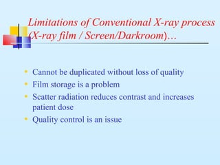 Limitations of Conventional X-ray process
(X-ray film / Screen/Darkroom)…
• Cannot be duplicated without loss of quality
• Film storage is a problem
• Scatter radiation reduces contrast and increases
patient dose
• Quality control is an issue
 