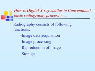 How is Digital X-ray similar to Conventional
basic radiography process ?…
• Radiography consists of following
functions:
-Image data acquisition
-Image processing
-Reproduction of image
-Storage
 