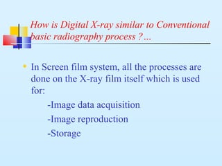 How is Digital X-ray similar to Conventional
basic radiography process ?…
• In Screen film system, all the processes are
done on the X-ray film itself which is used
for:
-Image data acquisition
-Image reproduction
-Storage
 