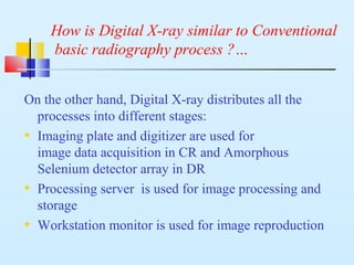 How is Digital X-ray similar to Conventional
basic radiography process ?…
On the other hand, Digital X-ray distributes all the
processes into different stages:
• Imaging plate and digitizer are used for
image data acquisition in CR and Amorphous
Selenium detector array in DR
• Processing server is used for image processing and
storage
• Workstation monitor is used for image reproduction
 