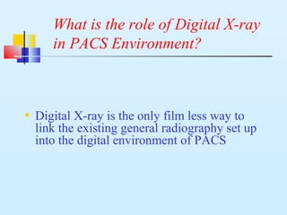 What is the role of Digital X-ray
in PACS Environment?
• Digital X-ray is the only film less way to
link the existing general radiography set up
into the digital environment of PACS
 