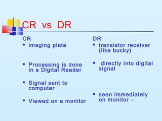 CR vs DR
CR
 imaging plate
 Processing is done
in a Digital Reader
 Signal sent to
computer
 Viewed on a monitor
DR
 transistor receiver
(like bucky)
 directly into digital
signal
 seen immediately
on monitor –
 