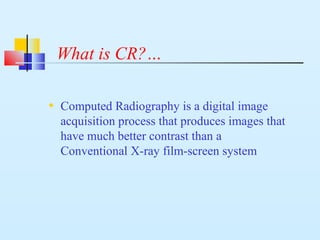 What is CR?…
• Computed Radiography is a digital image
acquisition process that produces images that
have much better contrast than a
Conventional X-ray film-screen system
 