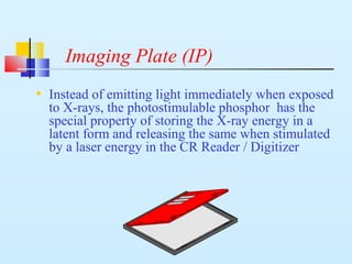 Imaging Plate (IP)
• Instead of emitting light immediately when exposed
to X-rays, the photostimulable phosphor has the
special property of storing the X-ray energy in a
latent form and releasing the same when stimulated
by a laser energy in the CR Reader / Digitizer
 