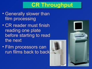 CR ThroughputCR Throughput
• Generally slower than
film processing
• CR reader must finish
reading one plate
before starting to read
the next
• Film processors can
run films back to back
   
  
  
  
  
  
  
 
