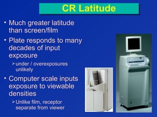 CR LatitudeCR Latitude
• Much greater latitude
than screen/film
• Plate responds to many
decades of input
exposure
under / overexposures
unlikely
• Computer scale inputs
exposure to viewable
densities
Unlike film, receptor
separate from viewer
   
  
  
  
  
  
  
 