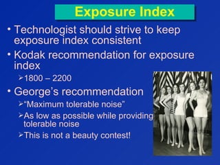 Exposure IndexExposure Index
• Technologist should strive to keep
exposure index consistent
• Kodak recommendation for exposure
index
1800 – 2200
• George’s recommendation
“Maximum tolerable noise”
As low as possible while providing
tolerable noise
This is not a beauty contest!
 
