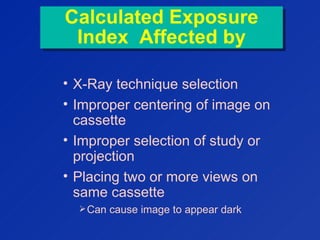 Calculated Exposure
Index Affected by
Calculated Exposure
Index Affected by
• X-Ray technique selection
• Improper centering of image on
cassette
• Improper selection of study or
projection
• Placing two or more views on
same cassette
Can cause image to appear dark
 
