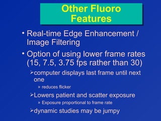 Other Fluoro
Features
Other Fluoro
Features
• Real-time Edge Enhancement /
Image Filtering
• Option of using lower frame rates
(15, 7.5, 3.75 fps rather than 30)
computer displays last frame until next
one
» reduces flicker
Lowers patient and scatter exposure
» Exposure proportional to frame rate
dynamic studies may be jumpy
 