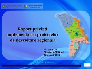 Agenția de Dezvoltare
             Regională Nord




      Raport privind
implementarea proiectelor
  de dezvoltare regională
                                  Ion BODRUG
                                  Director ADR Nord
                                  17 august 2012


                   www.adrnord.md
                                                      1
 