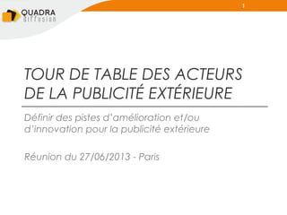 1

TOUR DE TABLE DES ACTEURS
DE LA PUBLICITÉ EXTÉRIEURE
Définir des pistes d’amélioration et/ou
d’innovation pour la publicité extérieure
Réunion du 27/06/2013 - Paris

 