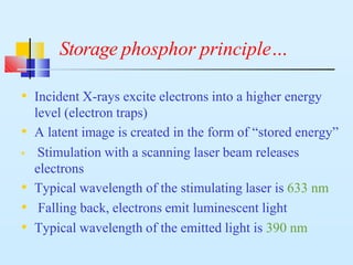 Storage phosphor principle…
• Incident X-rays excite electrons into a higher energy
level (electron traps)
• A latent image is created in the form of “stored energy”
• Stimulation with a scanning laser beam releases
electrons
• Typical wavelength of the stimulating laser is 633 nm
• Falling back, electrons emit luminescent light
• Typical wavelength of the emitted light is 390 nm
 