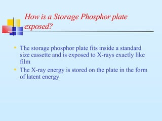 • The storage phosphor plate fits inside a standard
size cassette and is exposed to X-rays exactly like
film
• The X-ray energy is stored on the plate in the form
of latent energy
How is a Storage Phosphor plate
exposed?
 