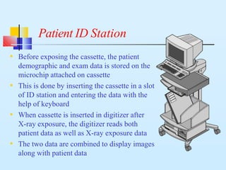 Patient ID Station
• Before exposing the cassette, the patient
demographic and exam data is stored on the
microchip attached on cassette
• This is done by inserting the cassette in a slot
of ID station and entering the data with the
help of keyboard
• When cassette is inserted in digitizer after
X-ray exposure, the digitizer reads both
patient data as well as X-ray exposure data
• The two data are combined to display images
along with patient data
 