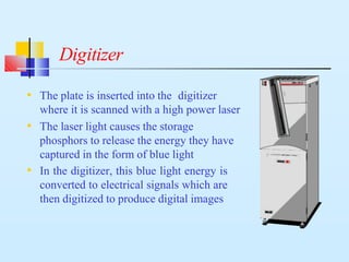 Digitizer
• The plate is inserted into the digitizer
where it is scanned with a high power laser
• The laser light causes the storage
phosphors to release the energy they have
captured in the form of blue light
• In the digitizer, this blue light energy is
converted to electrical signals which are
then digitized to produce digital images
 