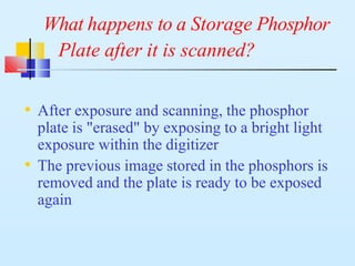 What happens to a Storage Phosphor
Plate after it is scanned?
• After exposure and scanning, the phosphor
plate is "erased" by exposing to a bright light
exposure within the digitizer
• The previous image stored in the phosphors is
removed and the plate is ready to be exposed
again
 