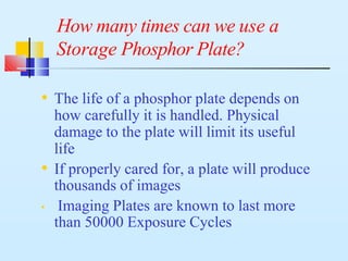 How many times can we use a
Storage Phosphor Plate?
• The life of a phosphor plate depends on
how carefully it is handled. Physical
damage to the plate will limit its useful
life
• If properly cared for, a plate will produce
thousands of images
• Imaging Plates are known to last more
than 50000 Exposure Cycles
 