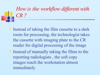 How is the workflow different with
CR ?
• Instead of taking the film cassette to a dark
room for processing, the technologist takes
the cassette with imaging plate to the CR
reader for digital processing of the image
• Instead of manually taking the films to the
reporting radiologists , the soft copy
images reach the workstation almost
immediately
 