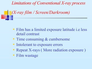 Limitations of Conventional X-ray process
(X-ray film / Screen/Darkroom)
• Film has a limited exposure latitude i.e less
detail contrast
• Time consuming & cumbersome
• Intolerant to exposure errors
• Repeat X-rays ( More radiation exposure )
• Film wastage
 