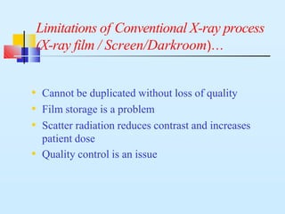 Limitations of Conventional X-ray process
(X-ray film / Screen/Darkroom)…
• Cannot be duplicated without loss of quality
• Film storage is a problem
• Scatter radiation reduces contrast and increases
patient dose
• Quality control is an issue
 
