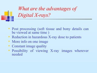 What are the advantages of
Digital X-rays?
• Post processing (soft tissue and bony details can
be viewed at same time )
• Reduction in hazardous X-ray dose to patients
• More info on one image
• Constant image quality
• Possibility of viewing X-ray images wherever
needed
 