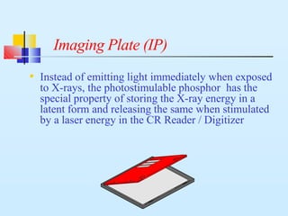 Imaging Plate (IP)
• Instead of emitting light immediately when exposed
to X-rays, the photostimulable phosphor has the
special property of storing the X-ray energy in a
latent form and releasing the same when stimulated
by a laser energy in the CR Reader / Digitizer
 