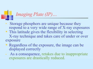 Imaging Plate (IP)…
• Storage phosphors are unique because they
respond to a very wide range of X-ray exposures
• This latitude gives the flexibility in selecting
X-ray technique and takes care of under or over
exposure
• Regardless of the exposure, the image can be
displayed correctly
• As a consequence, retakes due to inappropriate
exposures are drastically reduced.
 