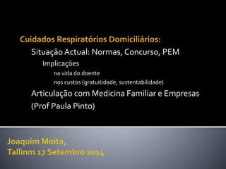 Cuidados Respiratórios Domiciliários: 
Situação Actual: Normas, Concurso, PEM 
Implicações 
na vida do doente 
nos custos (gratuitidade, sustentabilidade) 
Articulação com Medicina Familiar e Empresas 
(Prof Paula Pinto) 
 