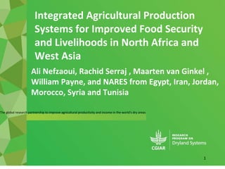 The global research partnership to improve agricultural productivity and income in the world's dry areas
Ali Nefzaoui, Rachid Serraj , Maarten van Ginkel ,
William Payne, and NARES from Egypt, Iran, Jordan,
Morocco, Syria and Tunisia
Integrated Agricultural Production
Systems for Improved Food Security
and Livelihoods in North Africa and
West Asia
1
 