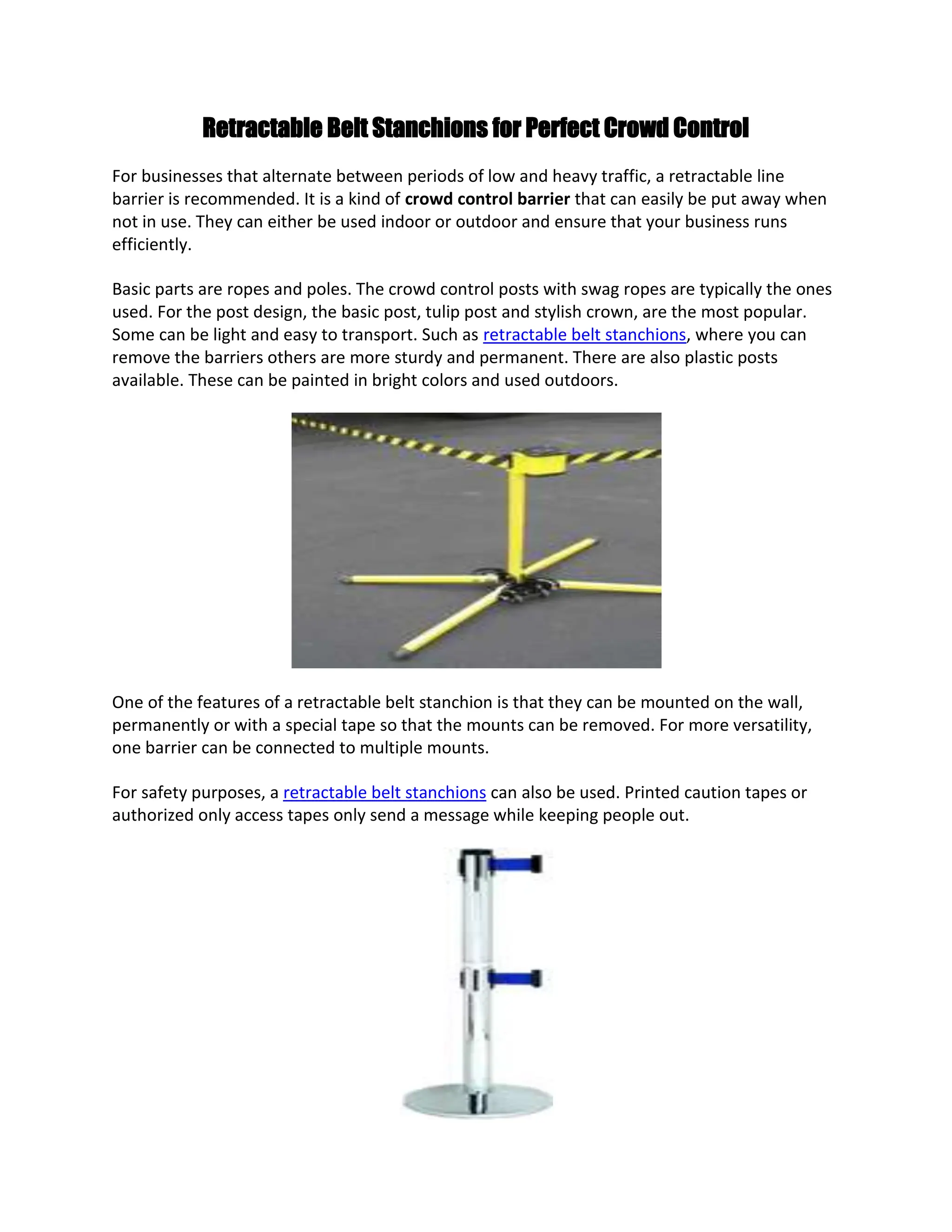 Retractable Belt Stanchions for Perfect Crowd Control
For businesses that alternate between periods of low and heavy traffic, a retractable line
barrier is recommended. It is a kind of crowd control barrier that can easily be put away when
not in use. They can either be used indoor or outdoor and ensure that your business runs
efficiently.

Basic parts are ropes and poles. The crowd control posts with swag ropes are typically the ones
used. For the post design, the basic post, tulip post and stylish crown, are the most popular.
Some can be light and easy to transport. Such as retractable belt stanchions, where you can
remove the barriers others are more sturdy and permanent. There are also plastic posts
available. These can be painted in bright colors and used outdoors.




One of the features of a retractable belt stanchion is that they can be mounted on the wall,
permanently or with a special tape so that the mounts can be removed. For more versatility,
one barrier can be connected to multiple mounts.

For safety purposes, a retractable belt stanchions can also be used. Printed caution tapes or
authorized only access tapes only send a message while keeping people out.
 