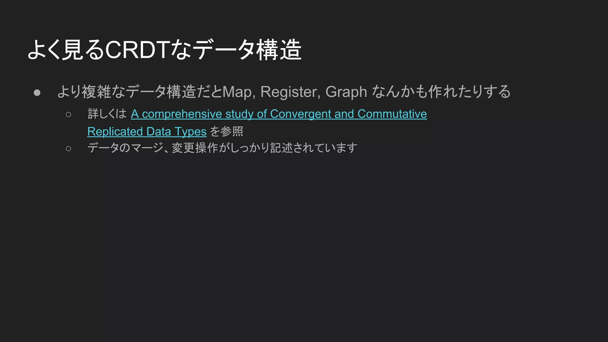 よく見るCRDTなデータ構造
● より複雑なデータ構造だとMap, Register, Graph なんかも作れたりする
○ 詳しくは A comprehensive study of Convergent and Commutative
Replicated Data Types を参照
○ データのマージ、変更操作がしっかり記述されています
 