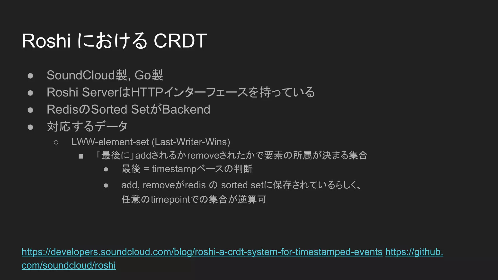 Roshi における CRDT
● SoundCloud製, Go製
● Roshi ServerはHTTPインターフェースを持っている
● RedisのSorted SetがBackend
● 対応するデータ
○ LWW-element-set (Last-Writer-Wins)
■ 「最後に」addされるかremoveされたかで要素の所属が決まる集合
● 最後 = timestampベースの判断
● add, removeがredis の sorted setに保存されているらしく、
任意のtimepointでの集合が逆算可
https://developers.soundcloud.com/blog/roshi-a-crdt-system-for-timestamped-events https://github.
com/soundcloud/roshi
 