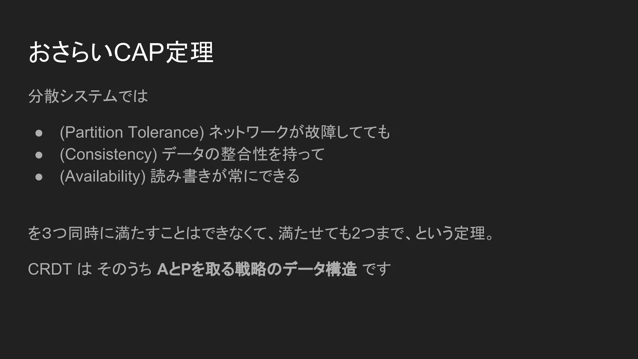 おさらいCAP定理
分散システムでは
● (Partition Tolerance) ネットワークが故障してても
● (Consistency) データの整合性を持って
● (Availability) 読み書きが常にできる
を３つ同時に満たすことはできなくて、満たせても2つまで、という定理。
CRDT は そのうち AとPを取る戦略のデータ構造 です
 