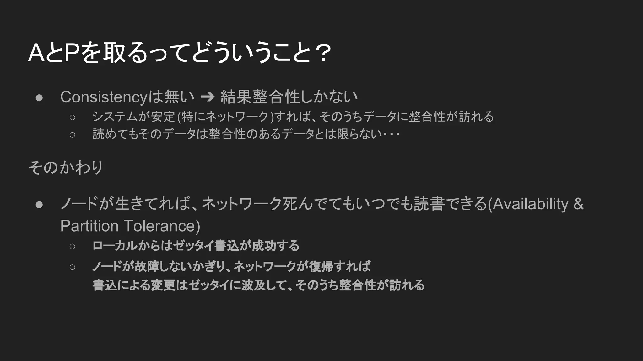 AとPを取るってどういうこと？
● Consistencyは無い ➔ 結果整合性しかない
○ システムが安定(特にネットワーク)すれば、そのうちデータに整合性が訪れる
○ 読めてもそのデータは整合性のあるデータとは限らない・・・
そのかわり
● ノードが生きてれば、ネットワーク死んでてもいつでも読書できる(Availability &
Partition Tolerance)
○ ローカルからはゼッタイ書込が成功する
○ ノードが故障しないかぎり、ネットワークが復帰すれば
書込による変更はゼッタイに波及して、そのうち整合性が訪れる
 