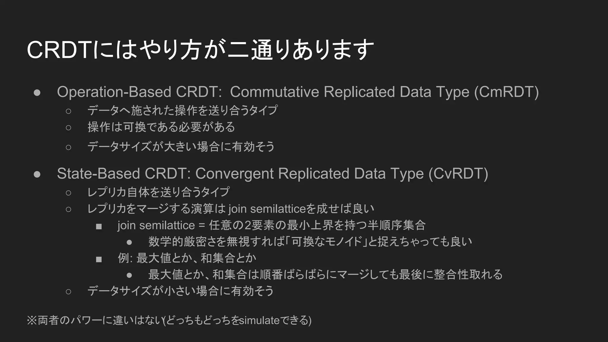 CRDTにはやり方が二通りあります
● Operation-Based CRDT: Commutative Replicated Data Type (CmRDT)
○ データへ施された操作を送り合うタイプ
○ 操作は可換である必要がある
○ データサイズが大きい場合に有効そう
● State-Based CRDT: Convergent Replicated Data Type (CvRDT)
○ レプリカ自体を送り合うタイプ
○ レプリカをマージする演算は join semilatticeを成せば良い
■ join semilattice = 任意の2要素の最小上界を持つ半順序集合
● 数学的厳密さを無視すれば「可換なモノイド」と捉えちゃっても良い
■ 例: 最大値とか、和集合とか
● 最大値とか、和集合は順番ばらばらにマージしても最後に整合性取れる
○ データサイズが小さい場合に有効そう
※両者のパワーに違いはない(どっちもどっちをsimulateできる)
 
