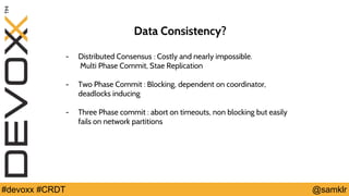 @YourTwitterHandle#Devoxx #YourTag @samklr#devoxx #CRDT
Data Consistency?
- Distributed Consensus : Costly and nearly impossible.
Multi Phase Commit, Stae Replication
- Two Phase Commit : Blocking, dependent on coordinator,
deadlocks inducing
- Three Phase commit : abort on timeouts, non blocking but easily
fails on network partitions
 