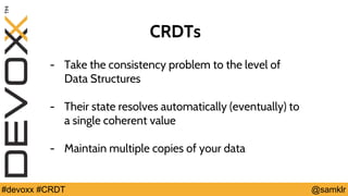 @YourTwitterHandle#Devoxx #YourTag @samklr#devoxx #CRDT
CRDTs
- Take the consistency problem to the level of
Data Structures
- Their state resolves automatically (eventually) to
a single coherent value
- Maintain multiple copies of your data
 