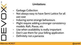 @YourTwitterHandle#Devoxx #YourTag @samklr#devoxx #CRDT
Limitations
- Garbage Collection
- Not always easy to have Semi Lattice for all
use case
- Inducing some strange behaviours
- Might require adding a stronger consistency
models: Raft, Paxos, etc
- Use when availability is really important
- Don’t use them for your billing application
- Definitely not a panacea
 
