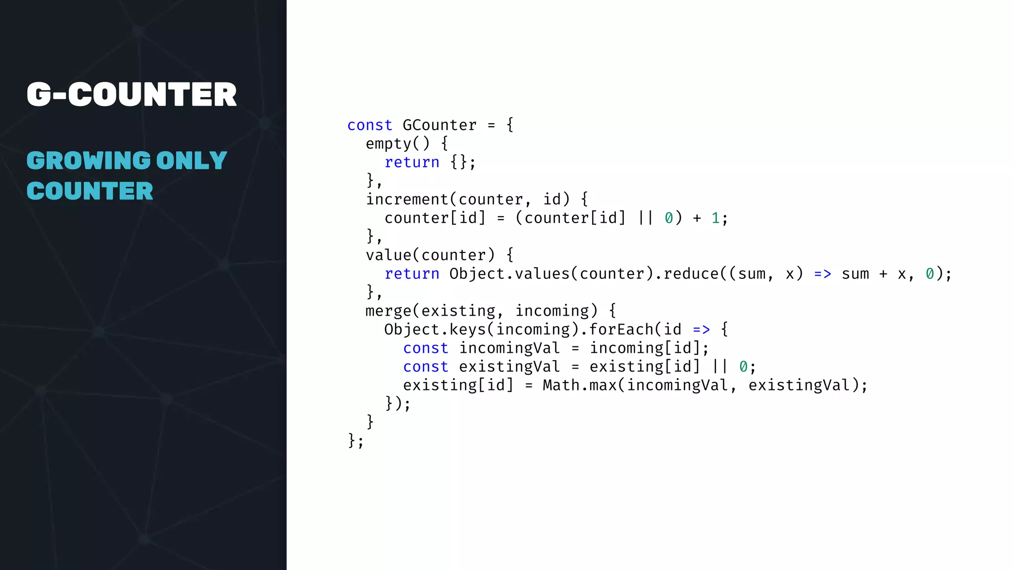 G-COUNTER
GROWING ONLY
COUNTER
const GCounter = {
empty() {
return {};
},
increment(counter, id) {
counter[id] = (counter[id] || 0) + 1;
},
value(counter) {
return Object.values(counter).reduce((sum, x) => sum + x, 0);
},
merge(existing, incoming) {
Object.keys(incoming).forEach(id => {
const incomingVal = incoming[id];
const existingVal = existing[id] || 0;
existing[id] = Math.max(incomingVal, existingVal);
});
}
};
 