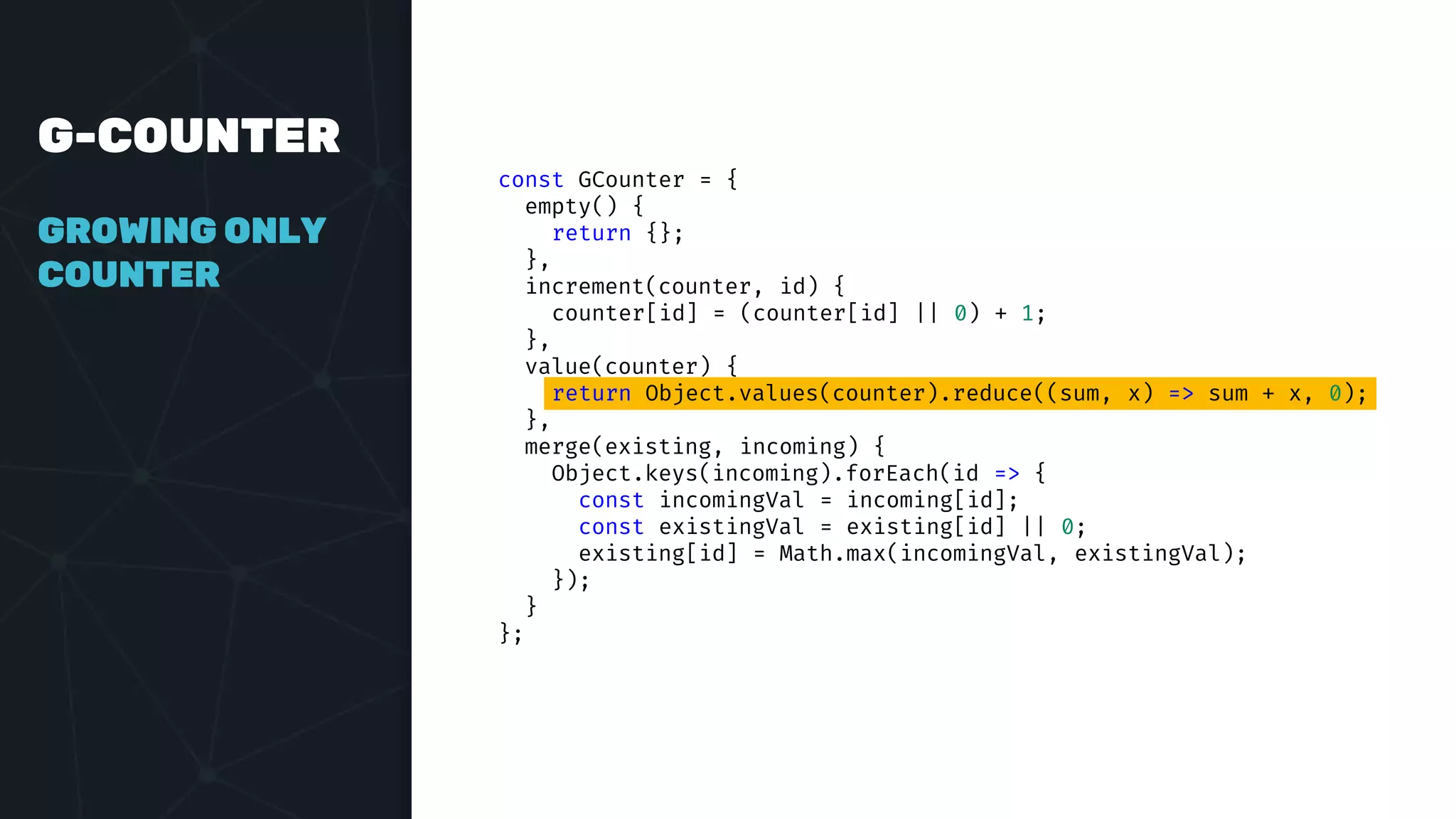 G-COUNTER
GROWING ONLY
COUNTER
const GCounter = {
empty() {
return {};
},
increment(counter, id) {
counter[id] = (counter[id] || 0) + 1;
},
value(counter) {
return Object.values(counter).reduce((sum, x) => sum + x, 0);
},
merge(existing, incoming) {
Object.keys(incoming).forEach(id => {
const incomingVal = incoming[id];
const existingVal = existing[id] || 0;
existing[id] = Math.max(incomingVal, existingVal);
});
}
};
 