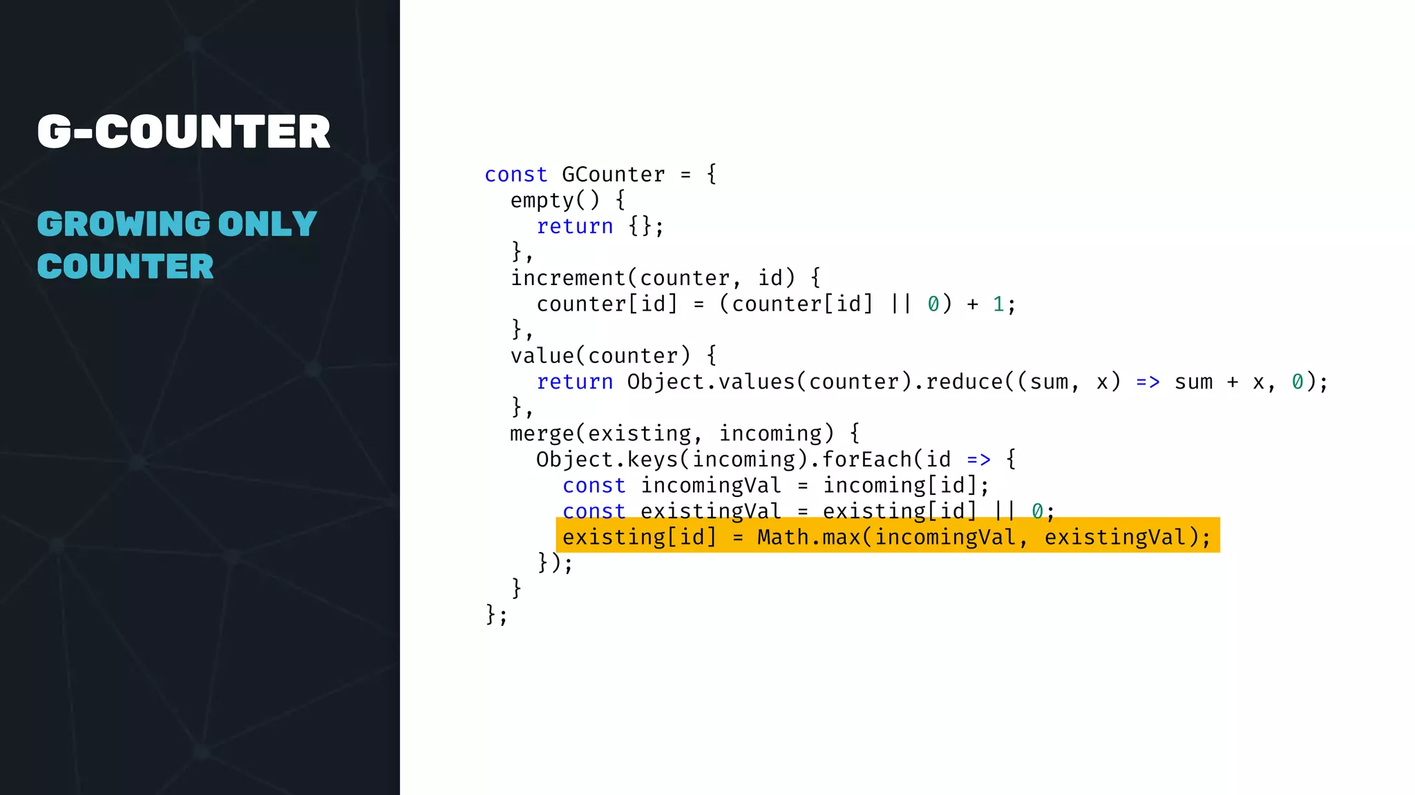 G-COUNTER
GROWING ONLY
COUNTER
const GCounter = {
empty() {
return {};
},
increment(counter, id) {
counter[id] = (counter[id] || 0) + 1;
},
value(counter) {
return Object.values(counter).reduce((sum, x) => sum + x, 0);
},
merge(existing, incoming) {
Object.keys(incoming).forEach(id => {
const incomingVal = incoming[id];
const existingVal = existing[id] || 0;
existing[id] = Math.max(incomingVal, existingVal);
});
}
};
 
