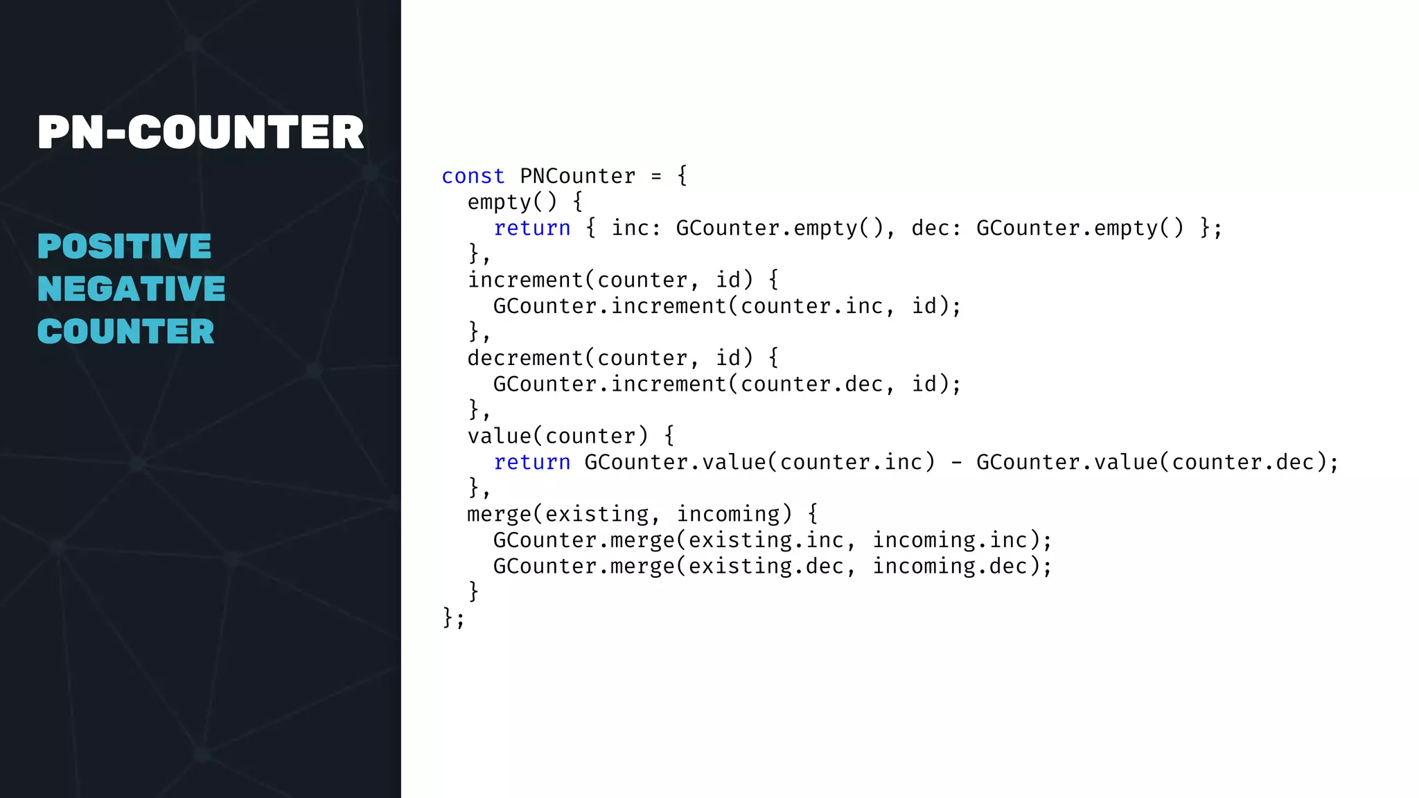 PN-COUNTER
POSITIVE
NEGATIVE
COUNTER
const PNCounter = {
empty() {
return { inc: GCounter.empty(), dec: GCounter.empty() };
},
increment(counter, id) {
GCounter.increment(counter.inc, id);
},
decrement(counter, id) {
GCounter.increment(counter.dec, id);
},
value(counter) {
return GCounter.value(counter.inc) - GCounter.value(counter.dec);
},
merge(existing, incoming) {
GCounter.merge(existing.inc, incoming.inc);
GCounter.merge(existing.dec, incoming.dec);
}
};
 
