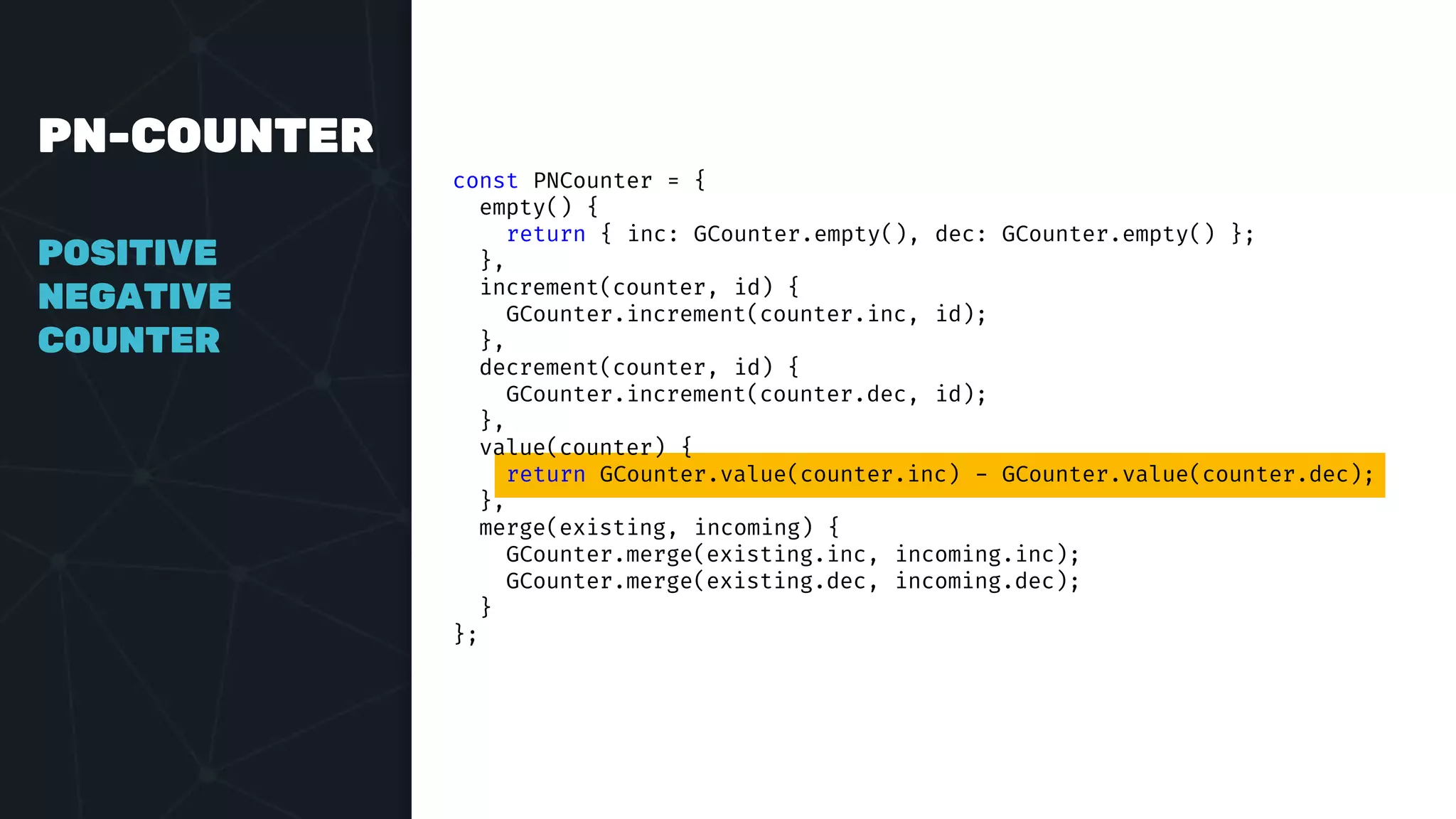 PN-COUNTER
POSITIVE
NEGATIVE
COUNTER
const PNCounter = {
empty() {
return { inc: GCounter.empty(), dec: GCounter.empty() };
},
increment(counter, id) {
GCounter.increment(counter.inc, id);
},
decrement(counter, id) {
GCounter.increment(counter.dec, id);
},
value(counter) {
return GCounter.value(counter.inc) - GCounter.value(counter.dec);
},
merge(existing, incoming) {
GCounter.merge(existing.inc, incoming.inc);
GCounter.merge(existing.dec, incoming.dec);
}
};
 