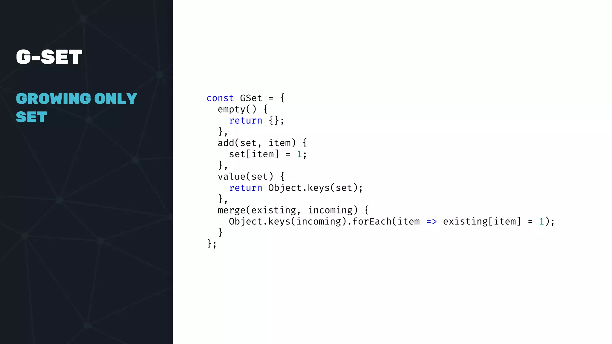 G-SET
GROWING ONLY
SET
const GSet = {
empty() {
return {};
},
add(set, item) {
set[item] = 1;
},
value(set) {
return Object.keys(set);
},
merge(existing, incoming) {
Object.keys(incoming).forEach(item => existing[item] = 1);
}
};
 