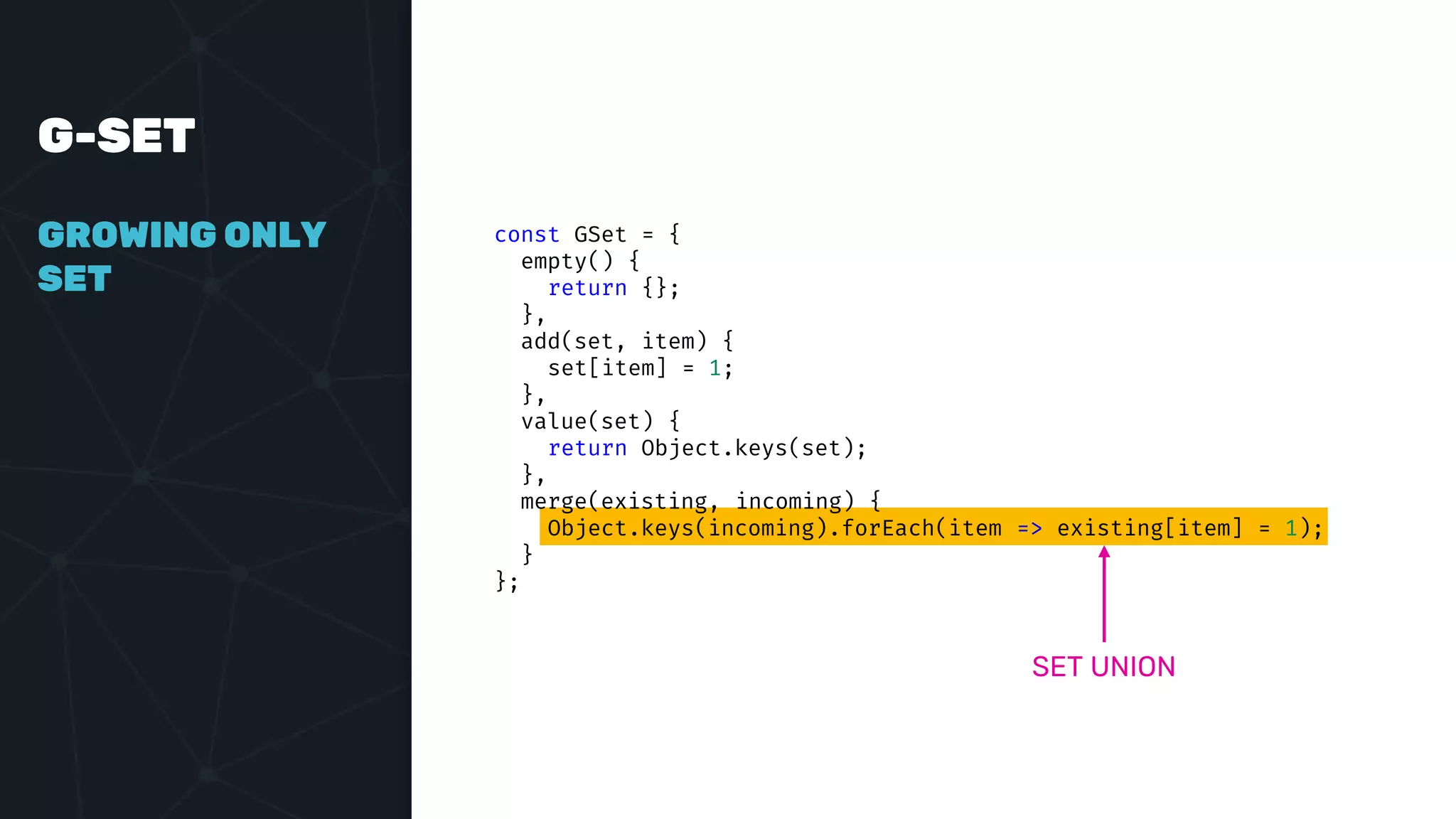 G-SET
GROWING ONLY
SET
const GSet = {
empty() {
return {};
},
add(set, item) {
set[item] = 1;
},
value(set) {
return Object.keys(set);
},
merge(existing, incoming) {
Object.keys(incoming).forEach(item => existing[item] = 1);
}
};
SET UNION
 