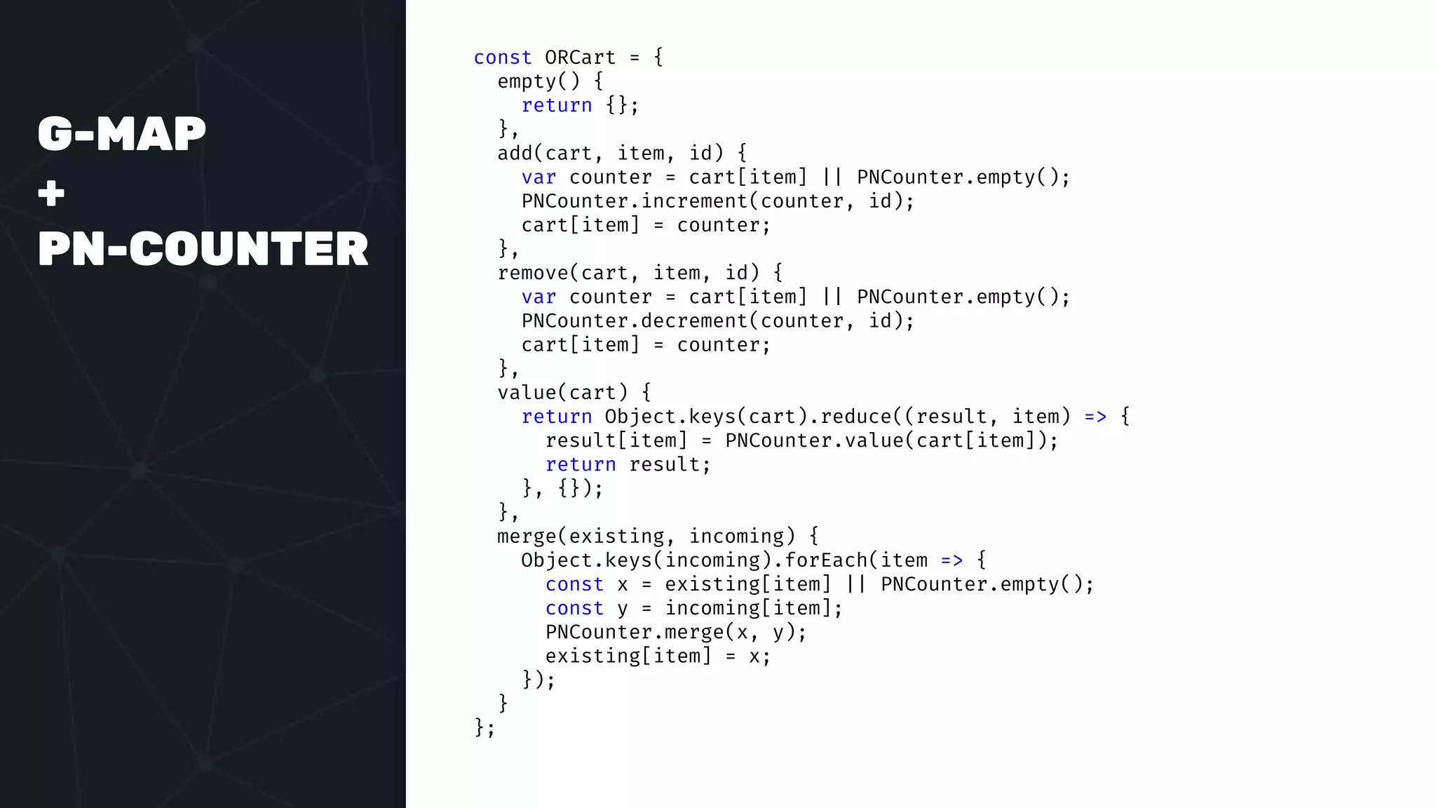 G-MAP
+
PN-COUNTER
const ORCart = {
empty() {
return {};
},
add(cart, item, id) {
var counter = cart[item] || PNCounter.empty();
PNCounter.increment(counter, id);
cart[item] = counter;
},
remove(cart, item, id) {
var counter = cart[item] || PNCounter.empty();
PNCounter.decrement(counter, id);
cart[item] = counter;
},
value(cart) {
return Object.keys(cart).reduce((result, item) => {
result[item] = PNCounter.value(cart[item]);
return result;
}, {});
},
merge(existing, incoming) {
Object.keys(incoming).forEach(item => {
const x = existing[item] || PNCounter.empty();
const y = incoming[item];
PNCounter.merge(x, y);
existing[item] = x;
});
}
};
 